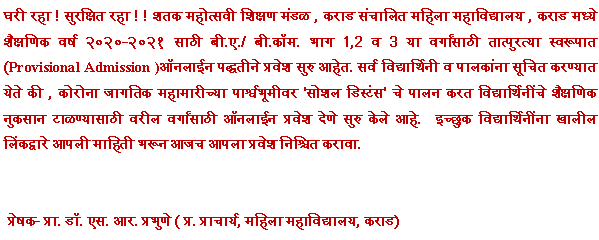 Text Box: घरी रहा ! सुरक्षित रहा ! ! शतक महोत्सवी शिक्षण मंडळ , कराड संचालित महिला महाविद्यालय , कराड मध्ये शैक्षणिक वर्ष २०२०-२०२१ साठी बी.ए./ बी.कॉम. भाग 1,2 व 3 या वर्गांसाठी तात्पुरत्या स्वरूपात(Provisional Admission )ऑनलाईन पद्धतीने प्रवेश सुरु आहेत. सर्व विद्यार्थिनी व पालकांना सूचित करण्यात येते की , कोरोना जागतिक महामारीच्या पार्श्वभूमीवर 'सोशल डिस्टंस' चे पालन करत विद्यार्थिनींचे शैक्षणिक नुकसान टाळण्यासाठी वरील वर्गांसाठी ऑनलाईन प्रवेश देणे सुरु केले आहे.  इच्छुक विद्यार्थिनींना खालील लिंकद्वारे आपली माहिती भरून आजच आपला प्रवेश निश्चित करावा.    प्रेषक- प्रा. डॉ. एस. आर. प्रभुणे ( प्र. प्राचार्य, महिला महाविद्यालय, कराड)